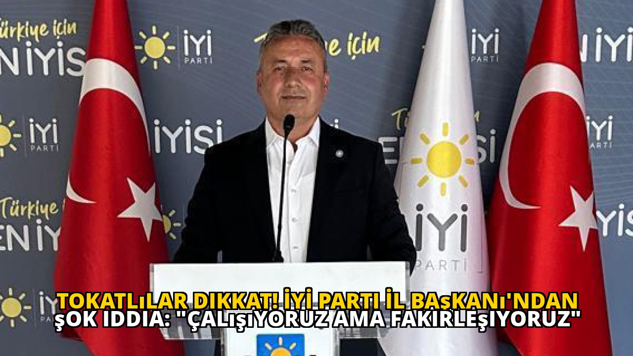 Tokatlılar dikkat! İYİ Parti İl Başkanı'ndan şok iddia: "Çalışıyoruz ama fakirleşiyoruz"